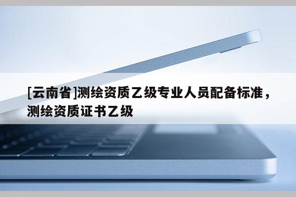 [云南省]測(cè)繪資質(zhì)乙級(jí)專(zhuān)業(yè)人員配備標(biāo)準(zhǔn)，測(cè)繪資質(zhì)證書(shū)乙級(jí)