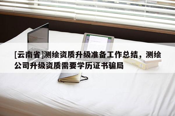 [云南省]測繪資質升級準備工作總結，測繪公司升級資質需要學歷證書騙局
