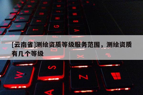 [云南省]測繪資質等級服務范圍，測繪資質有幾個等級