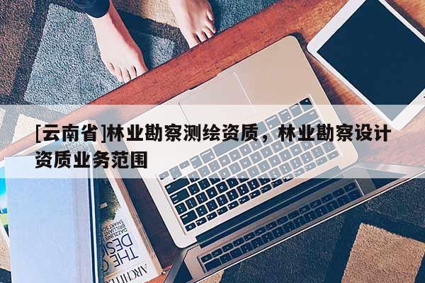 [云南省]林業勘察測繪資質，林業勘察設計資質業務范圍