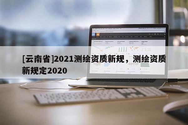 [云南省]2021測繪資質新規，測繪資質新規定2020