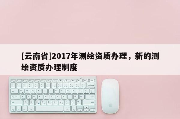 [云南省]2017年測繪資質(zhì)辦理，新的測繪資質(zhì)辦理制度