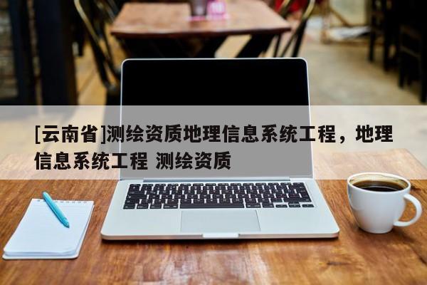 [云南省]測繪資質地理信息系統工程，地理信息系統工程 測繪資質