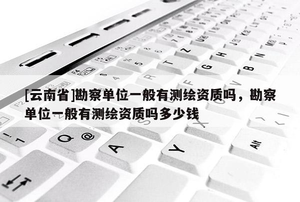 [云南省]勘察單位一般有測繪資質嗎，勘察單位一般有測繪資質嗎多少錢