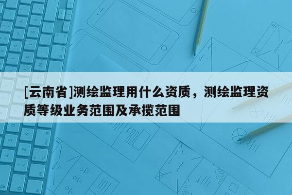 [云南省]測繪監理用什么資質，測繪監理資質等級業務范圍及承攬范圍