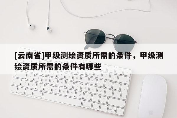 [云南省]甲級(jí)測(cè)繪資質(zhì)所需的條件，甲級(jí)測(cè)繪資質(zhì)所需的條件有哪些