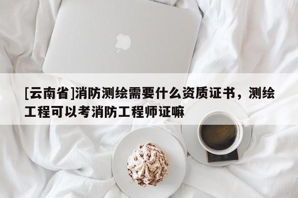[云南省]消防測繪需要什么資質證書，測繪工程可以考消防工程師證嘛