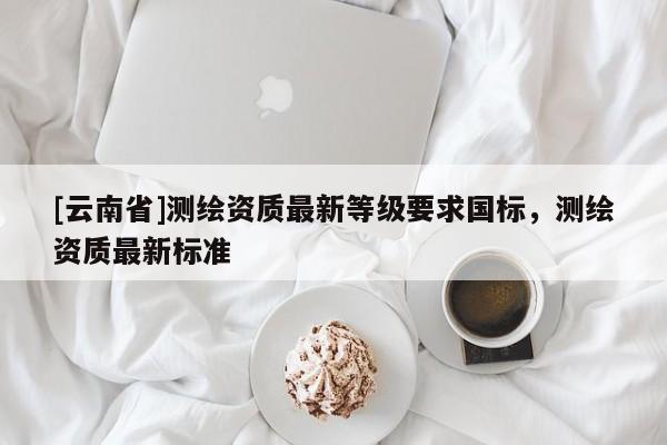 [云南省]測繪資質最新等級要求國標，測繪資質最新標準