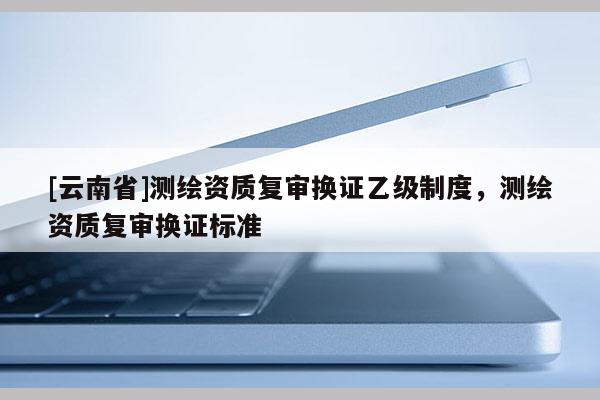 [云南省]測繪資質復審換證乙級制度，測繪資質復審換證標準