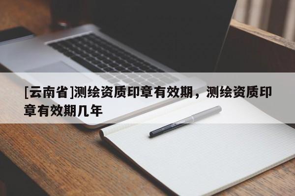 [云南省]測繪資質(zhì)印章有效期，測繪資質(zhì)印章有效期幾年