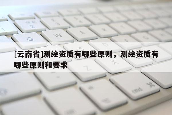 [云南省]測繪資質有哪些原則，測繪資質有哪些原則和要求