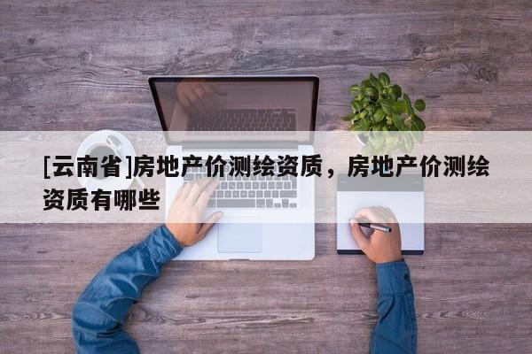 [云南省]房地產價測繪資質，房地產價測繪資質有哪些