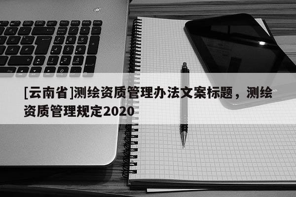 [云南省]測繪資質管理辦法文案標題，測繪資質管理規定2020