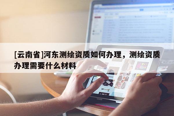 [云南省]河東測繪資質如何辦理，測繪資質辦理需要什么材料