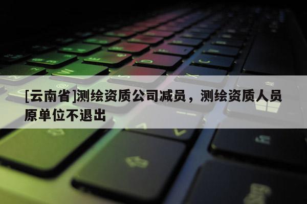 [云南省]測(cè)繪資質(zhì)公司減員，測(cè)繪資質(zhì)人員原單位不退出