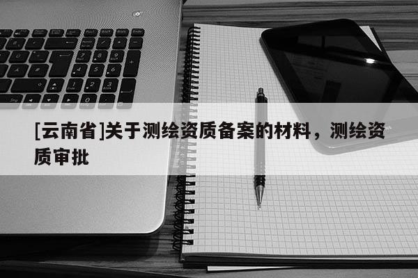 [云南省]關于測繪資質備案的材料，測繪資質審批