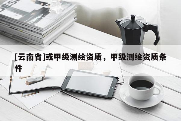 [云南省]或甲級測繪資質，甲級測繪資質條件