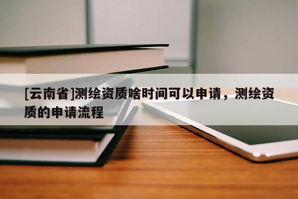 [云南省]測繪資質啥時間可以申請，測繪資質的申請流程