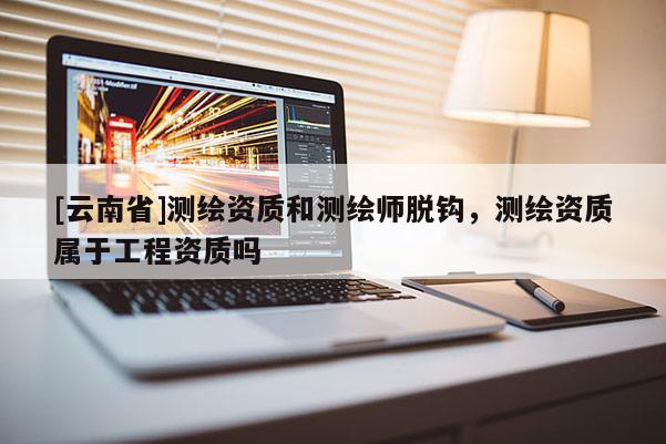[云南省]測繪資質和測繪師脫鉤，測繪資質屬于工程資質嗎