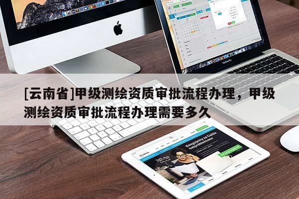 [云南省]甲級測繪資質審批流程辦理，甲級測繪資質審批流程辦理需要多久