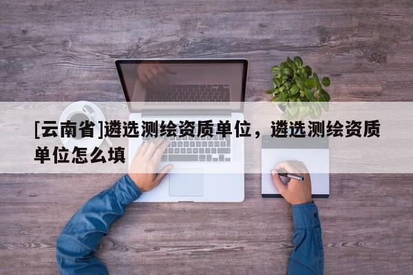[云南省]遴選測繪資質單位，遴選測繪資質單位怎么填