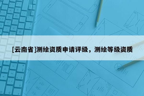 [云南省]測(cè)繪資質(zhì)申請(qǐng)?jiān)u級(jí)，測(cè)繪等級(jí)資質(zhì)