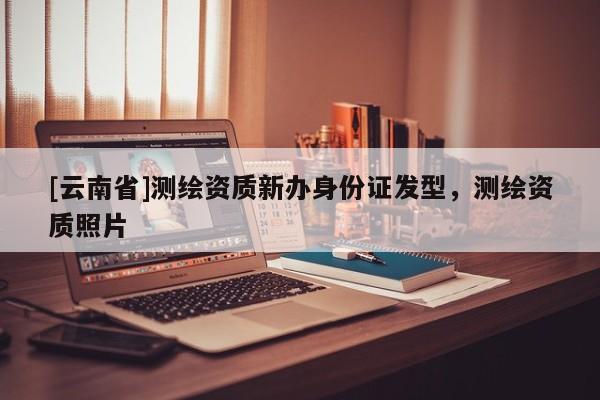 [云南省]測繪資質(zhì)新辦身份證發(fā)型，測繪資質(zhì)照片