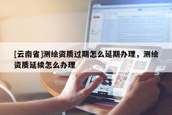 [云南省]測繪資質過期怎么延期辦理，測繪資質延續怎么辦理