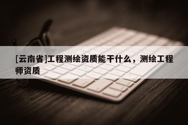 [云南省]工程測(cè)繪資質(zhì)能干什么，測(cè)繪工程師資質(zhì)