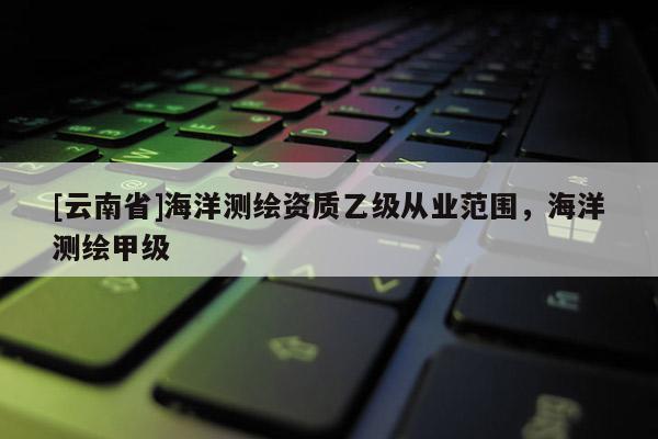 [云南省]海洋測繪資質乙級從業范圍，海洋測繪甲級