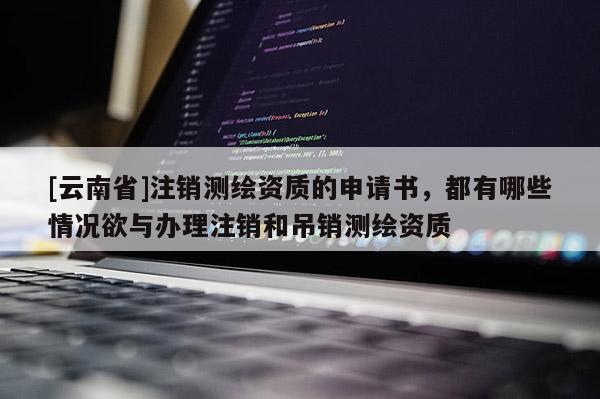 [云南省]注銷測繪資質的申請書，都有哪些情況欲與辦理注銷和吊銷測繪資質