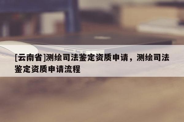 [云南省]測繪司法鑒定資質申請，測繪司法鑒定資質申請流程