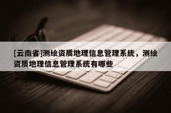 [云南省]測繪資質地理信息管理系統，測繪資質地理信息管理系統有哪些