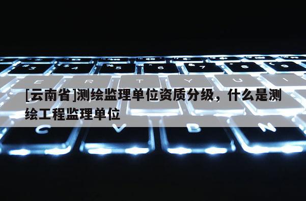[云南省]測繪監理單位資質分級，什么是測繪工程監理單位