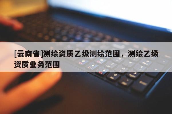 [云南省]測繪資質乙級測繪范圍，測繪乙級資質業務范圍