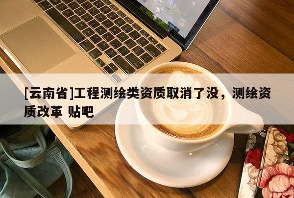 [云南省]工程測繪類資質取消了沒，測繪資質改革 貼吧