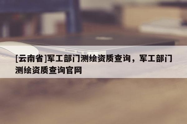 [云南省]軍工部門測繪資質查詢，軍工部門測繪資質查詢官網
