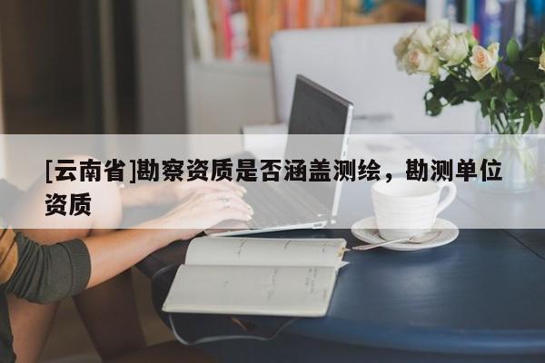 [云南省]勘察資質是否涵蓋測繪，勘測單位資質