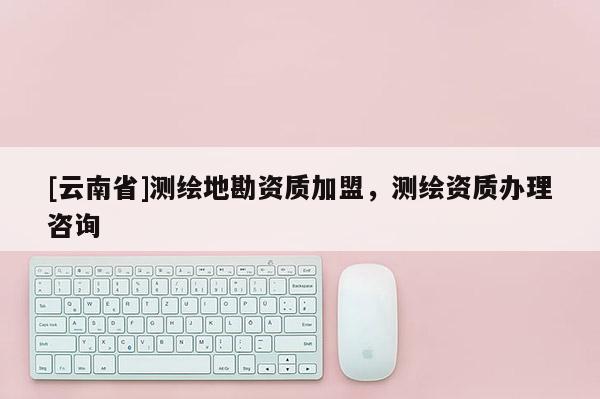 [云南省]測繪地勘資質加盟，測繪資質辦理咨詢