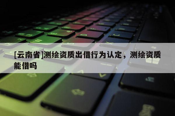 [云南省]測繪資質出借行為認定，測繪資質能借嗎