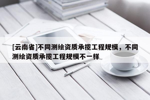 [云南省]不同測繪資質(zhì)承攬工程規(guī)模，不同測繪資質(zhì)承攬工程規(guī)模不一樣