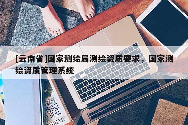 [云南省]國家測繪局測繪資質(zhì)要求，國家測繪資質(zhì)管理系統(tǒng)