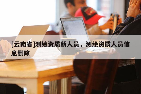 [云南省]測繪資質新人員，測繪資質人員信息刪除