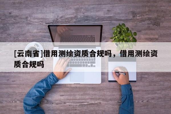 [云南省]借用測繪資質合規嗎，借用測繪資質合規嗎