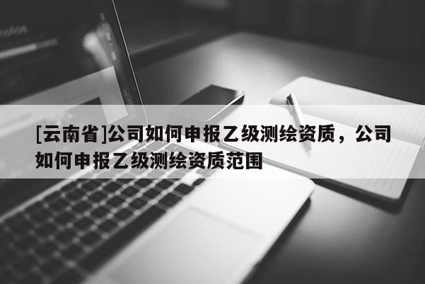 [云南省]公司如何申報乙級測繪資質，公司如何申報乙級測繪資質范圍