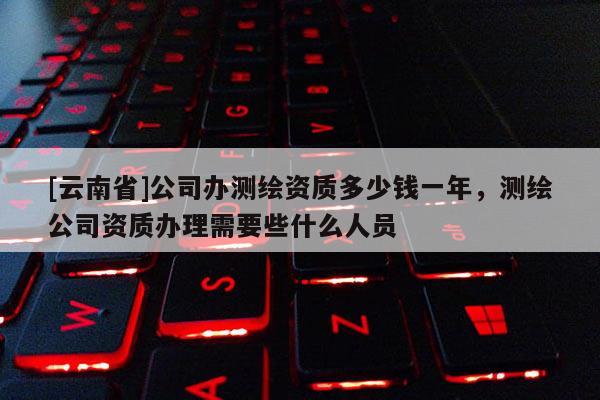 [云南省]公司辦測繪資質多少錢一年，測繪公司資質辦理需要些什么人員