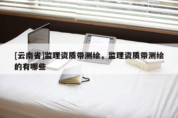 [云南省]監(jiān)理資質(zhì)帶測(cè)繪，監(jiān)理資質(zhì)帶測(cè)繪的有哪些