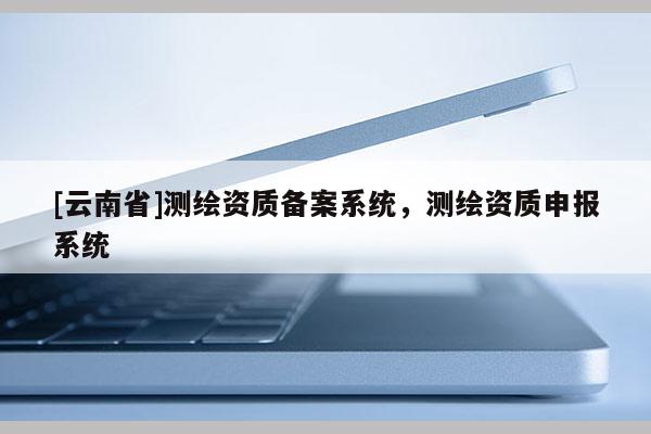 [云南省]測繪資質備案系統，測繪資質申報系統