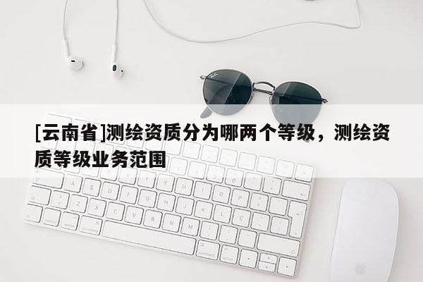 [云南省]測繪資質分為哪兩個等級，測繪資質等級業務范圍