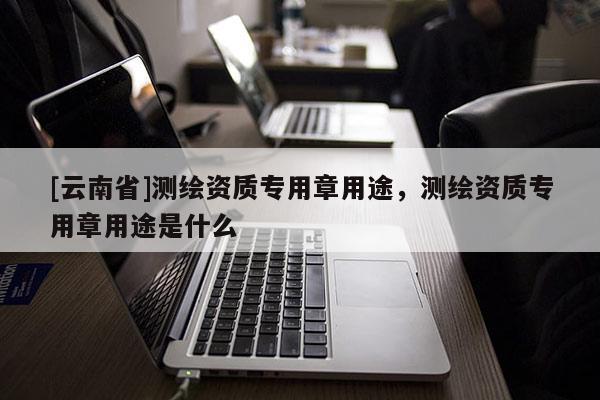 [云南省]測繪資質專用章用途，測繪資質專用章用途是什么